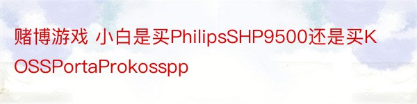 赌博游戏 小白是买PhilipsSHP9500还是买KOSSPortaProkosspp
