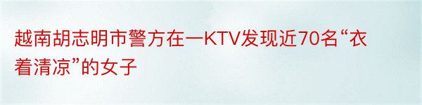 越南胡志明市警方在一KTV发现近70名“衣着清凉”的女子