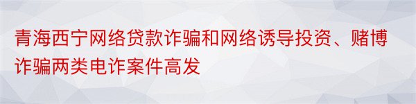 青海西宁网络贷款诈骗和网络诱导投资、赌博诈骗两类电诈案件高发