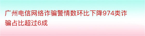 广州电信网络诈骗警情数环比下降974类诈骗占比超过6成